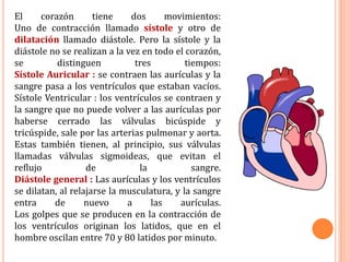 El corazón tiene dos movimientos: Uno de contracción llamado sístole y otro de dilatación llamado diástole. Pero la sístole y la diástole no se realizan a la vez en todo el corazón, se distinguen tres tiempos:Sístole Auricular : se contraen las aurículas y la sangre pasa a los ventrículos que estaban vacíos.Sístole Ventricular : los ventrículos se contraen y la sangre que no puede volver a las aurículas por haberse cerrado las válvulas bicúspide y tricúspide, sale por las arterias pulmonar y aorta. Estas también tienen, al principio, sus válvulas llamadas válvulas sigmoideas, que evitan el reflujo de la sangre.Diástole general : Las aurículas y los ventrículos se dilatan, al relajarse la musculatura, y la sangre entra de nuevo a las aurículas.Los golpes que se producen en la contracción de los ventrículos originan los latidos, que en el hombre oscilan entre 70 y 80 latidos por minuto.