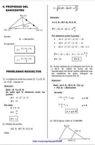 5. PROPIEDAD DEL                                                                                       DC
                                                                P  3 AC 26  AB 41  8
   BARICENTRO                                                                                           5


                          B(x2; y2)
                                                            Solución:

                                                               A ( 2, 5) ; B(7; 9), C(-3; 4)
                              G(x, y)
                                                                                                 BC
 A(x1; y1)                                                     P=    3   AC 26  AB 41  8
                                             C(x3, y3)                                             5


 Donde:                                                       Por distancia entre 2 puntos :
                        G  Baricentro                                   AC      =    2  5)2  (5  4)2  26

 En general :                                                            AB =        2  7)2  (5  9)2  41

                                                                         BC =        7  3)2  (9  4)2  125  5 5
                         x1  x 2  x 3
                      X=
                               3
                                                                                                                       5 5
                                                                 P=      3    26 x       26 x   41 x        41  8 x
                                                                                                                        5
                         y1  y 2  y 3                          P=      3
                                                                             27                   P=3
                      y=
                               3

                                                            3).- Si dos vértices de un triángulo son A(-4, 6)
                                                              y B(-3, 8). Hallar la suma de las
    PROBLEMAS RESUELTOS                                       coordenadas del tercer vértice sabiendo que
                                                              las medianas de dicho triángulo se
                                                              intersectan en el punto P(2, 6)
1).- La distancia entre los puntos (2, 1) y (5, 4)
                                                              Solución :
  es K 6 . Calcula “k”.

 Solución :                                                     Dato : A(-4. 6) ; B(-3, 8) ; C(x ,y)
                                                                  P(2, 6)  Baricentro
   Dato : (2, 1) y (5, 4)
   Se sabe que la distancia entre los                            Se sabe :
   puntos :
             d=    (5  2)2  ( 4  1)2                                   ( 4)  ( 3)  x
                                                                                            =2                    x = 13
                                                                                  3
             d = 18
                                                                          68y
 Por dato:                                                                      6                                y=4
                                                                            3
       k 6 = 18
                  18                                                                     x + y = 17
             k=
                   6


             k=   3
                                                            4).- De la figura, halla “a” si AB//MN.
2).- Dados los puntos:
                                                                                      B(1, 8)
             A(2, 5) B(7, 9) C(-3; 4)
                                                                                                       M(4, 6)
 Halla:

                                                                                                                       C(7, 4)
                                                                 (-2, a) A
                                          http://carpetapedagogica.com/                    N(5/2, 3)
 