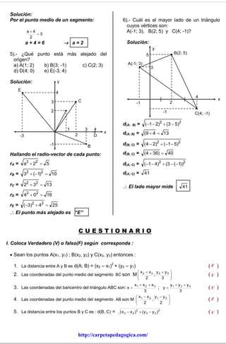 Solución:
 Por el punto medio de un segmento:                               6).- Cuál es el mayor lado de un triángulo
                                                                    cuyos vértices son:
             a4                                                    A(-1; 3), B(2; 5) y C(4; -1)?
                 3
              2
             a+4=6               a=2                                Solución:
                                                                                         y
 5).- ¿Qué punto está más alejado del                                               5                      B(2; 5)
   origen?
   a) A(1; 2) b) B(3; -1)  c) C(2; 3)                                 A(-1; 3)
                                                                                        3
   d) D(4; 0) e) E(-3; 4)

 Solución:                  y
     E
                            4
                                                                                                                     4
                                        C                                                                                       x
                       3                                                      -1                       2

                       2                                                                          -1                 C(4; -1)

                                                                  d(A;   B)   =    (1  2)2  (3  5)2
                                1           3       4
                                    2               D
                                                        x         d(A; B) =        (9  4  13
        -3

                       -1                       B                 d(B; C) =        ( 4  2)2  (1  5)2

 Hallando el radio-vector de cada punto:                          d(B; C) =        (4  36)  40

 rA =    a2  22  5                                              d(A; C) =        (1  4)2  (3  (1))2

 rB =    32  (1)2  10                                          d(A; C) =        41

 rC =    22  32  13                                              El lado mayor mide                         41
             2   2
 rD =    4  0  16

 rE =    (3)2  42  25
  El punto más alejado es “E”


                                        CUESTIONARIO
I. Coloca Verdadero (V) o falso(F) según corresponda :

  Sean los puntos A(x1, y1) ; B(x2, y2) y C(x3, y3) entonces :
                                                            2
   1. La distancia entre A y B es d(A; B) = (x2 – x1) + (y2 – y1)                                                           (F )
                                                                          x x y y                   
   2. Las coordenadas del punto medio del segmento BC son                M 2 3 ; 2 3
                                                                                                      
                                                                                                                           (V )
                                                                            2     3                   
                                                           x1  x 2  x 3         y y y
   3. Las coordenadas del baricentro del triángulo ABC son: x            ; y 1 2 3                                        (V )
                                                                 3                    3
                                                             x1  x 2 y1  y 2 
   4. Las coordenadas del punto medio del segmento AB son M 
                                                                     ;         
                                                                                                                           (F )
                                                                2         2    

   5. La distancia entre los puntos B y C es : d(B, C) =        ( x 3  x 2 )2  ( y 3  y 2 )2                             (V )



                                        http://carpetapedagogica.com/
 