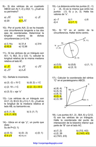 9).- Si dos vértices de un cuadrado                   15).- La distancia entre los puntos (2, -1)
 ABCD son A(-1; 2) y D(2; 1). ¿Cuál es                 y     (5, -5) es la misma que entre los
 su perímetro?                                         puntos (-3, 0) y (x, 3). Halla los
                                                       valores de “x”.
 a) 10             b) 5               c) 5
                                                        a) –7                   b) 1                  c) 6
 d) 20             e) 4 10
                                                        d) 4                    e) {-7, 1}

10).- Por el punto A(4; 2) se ha trazado
 una circunferencia tangente a los dos                16).- Si “O” es el centro de                            la
 ejes de coordenadas. Determinar la                    circunferencia. Hallar dicho centro.
 longitud      máxima      de      dichas
 circunferencias (=3,14)                                                                             P
                                                                                          3a        (4, 11)
                                                                       2a
 a) 3,14u          b) 31,4            c) 314
                                                         N
 d) 62,8           e) 12,56
                                                             (-1, 6)
                                                                                    O
11).- Si los vértices de un triángulo son
 A(1; 1), B(2, 3) y C(5; 1), calcular la
 longitud relativa de la misma mediana                                                    (5, -4)

 relativa al lado AC .
                                                        a) (3,5)                b) (0,6)              c) (1, 1)
 a) 5              b) 10              c) 15             d) (3, 2)               e) (2, 3)
 d)   17           e) 2 6


12).- Señale lo incorrecto.                           17).- Calcular la coordenada del vértice
                                                       “C” en el paralelogramo ABCD.
 a) (3; -2)  IV C           b) (8; 2)  I C
                                                                                                          C
 c) (2; 19  I C             d) (2; -3) v III C                             y
                                                        a) (6, 4)               B(2, 3)
 e) (3; 0)  eje “x”                                    b) (5, 5)
                                                        c) (6, 5)
                                                        d) (5, 4)
13).- Los vértices de un triángulo son                  e) (3, 59                                   D(3, 1)
 A=(1; 2), B=(3; 6) y C=(-1; 0). ¿Cuál es
 la longitud de la mediana relativa al                                                                        x
 lado AB, su baricentro es:                                                 A

 a) 5; (1, 8)                b) 3; (1; 7)
 c) 5; (1, 8/3)                                       18).- Los puntos A(1, 2) , B(4, 6) y C(12,
                                                       0) son los vértices de un triángulo.
                                                       Halle la coordenada del punto de
14).- Ubica en el eje “y”, un punto que                intersección de la bisectriz interior que
 diste :                                               parte de “B” con el lado AC.
 5u de P=(3; 1)
                                                        a) (7, 2)                           b) (7/2, 4/2)
 a) (0; 5)         b) (0; -3)         c) (0; 1)         c) (2, 39                           d) (14/3, 4/3)
 d) a y b          e) a y c                             e) (15/3, 2/3)


                                    http://carpetapedagogica.com/
 