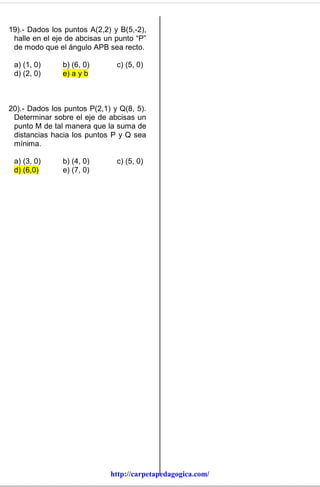 19).- Dados los puntos A(2,2) y B(5,-2),
 halle en el eje de abcisas un punto “P”
 de modo que el ángulo APB sea recto.

 a) (1, 0)     b) (6, 0)       c) (5, 0)
 d) (2, 0)     e) a y b



20).- Dados los puntos P(2,1) y Q(8, 5).
 Determinar sobre el eje de abcisas un
 punto M de tal manera que la suma de
 distancias hacia los puntos P y Q sea
 mínima.

 a) (3, 0)     b) (4, 0)       c) (5, 0)
 d) (6,0)      e) (7, 0)




                             http://carpetapedagogica.com/
 
