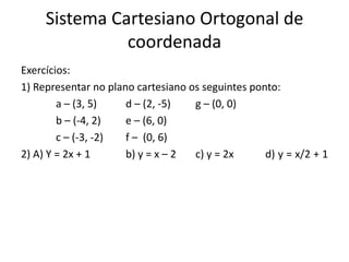 Sistema Cartesiano Ortogonal de
coordenada
Exercícios:
1) Representar no plano cartesiano os seguintes ponto:
a – (3, 5) d – (2, -5) g – (0, 0)
b – (-4, 2) e – (6, 0)
c – (-3, -2) f – (0, 6)
2) A) Y = 2x + 1 b) y = x – 2 c) y = 2x d) y = x/2 + 1
 