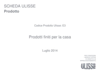 SCHEDA ULISSE 
Prodotto 
Codice Prodotto Ulisse: E3 
Prodotti finiti per la casa 
Luglio 2014 
PER CONOSCERE 
I MERCATI ESTERI 
DI VENDITA E DI 
APPROVVIGIONAMENTO 
 