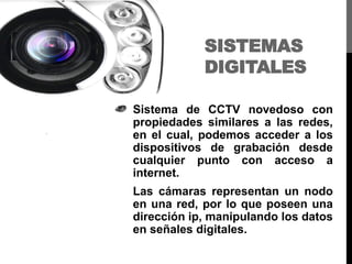 SISTEMAS
DIGITALES
Sistema de CCTV novedoso con
propiedades similares a las redes,
en el cual, podemos acceder a los
dispositivos de grabación desde
cualquier punto con acceso a
internet.
Las cámaras representan un nodo
en una red, por lo que poseen una
dirección ip, manipulando los datos
en señales digitales.
 