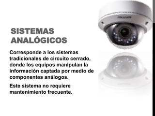 SISTEMAS
ANALÓGICOS
Corresponde a los sistemas
tradicionales de circuito cerrado,
donde los equipos manipulan la
información captada por medio de
componentes análogos.
Este sistema no requiere
mantenimiento frecuente.
 