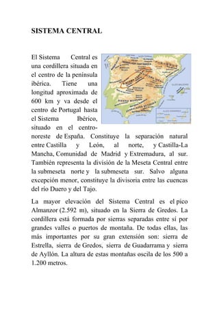 SISTEMA CENTRAL
El Sistema Central es
una cordillera situada en
el centro de la península
ibérica. Tiene una
longitud aproximada de
600 km y va desde el
centro de Portugal hasta
el Sistema Ibérico,
situado en el centro-
noreste de España. Constituye la separación natural
entre Castilla y León, al norte, y Castilla-La
Mancha, Comunidad de Madrid y Extremadura, al sur.
También representa la división de la Meseta Central entre
la submeseta norte y la submeseta sur. Salvo alguna
excepción menor, constituye la divisoria entre las cuencas
del río Duero y del Tajo.
La mayor elevación del Sistema Central es el pico
Almanzor (2.592 m), situado en la Sierra de Gredos. La
cordillera está formada por sierras separadas entre sí por
grandes valles o puertos de montaña. De todas ellas, las
más importantes por su gran extensión son: sierra de
Estrella, sierra de Gredos, sierra de Guadarrama y sierra
de Ayllón. La altura de estas montañas oscila de los 500 a
1.200 metros.
 