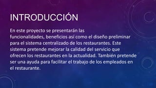 INTRODUCCIÓN
En este proyecto se presentarán las
funcionalidades, beneficios así como el diseño preliminar
para el sistema centralizado de los restaurantes. Este
sistema pretende mejorar la calidad del servicio que
ofrecen los restaurantes en la actualidad. También pretende
ser una ayuda para facilitar el trabajo de los empleados en
el restaurante.
 