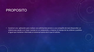 PROPOSITO
• Construir una aplicación para realizar una solicitud de servicio a una compañía de taxis Desarrollar un
sistema que ayude a un mejor manejo en un restaurante, y mejorar el manejo de las ordenes y pedidos
al igual que mantener informado al comensal acerca de lo que el solicite.
 