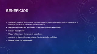BENEFICIOS
• Los beneficios están derivados de los objetivos del proyecto, planteados en la primera parte. A
continuación se listan los beneficios del proyecto:
• Mejora la economía del restaurante al reducir la cantidad de meseros
• Servicio más cómodo
• Mayor eficiencia en el manejo de las ordenes
• Aumenta el status del restaurante con los comentarios recibidos
• Hacerle frente a la competencia
 
