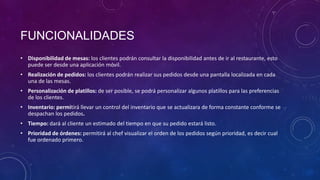FUNCIONALIDADES
• Disponibilidad de mesas: los clientes podrán consultar la disponibilidad antes de ir al restaurante, esto
puede ser desde una aplicación móvil.
• Realización de pedidos: los clientes podrán realizar sus pedidos desde una pantalla localizada en cada
una de las mesas.
• Personalización de platillos: de ser posible, se podrá personalizar algunos platillos para las preferencias
de los clientes.
• Inventario: permitirá llevar un control del inventario que se actualizara de forma constante conforme se
despachan los pedidos.
• Tiempo: dará al cliente un estimado del tiempo en que su pedido estará listo.
• Prioridad de órdenes: permitirá al chef visualizar el orden de los pedidos según prioridad, es decir cual
fue ordenado primero.
 