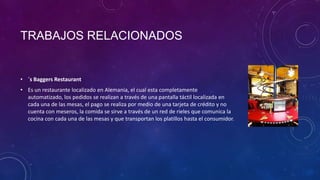 TRABAJOS RELACIONADOS
• ´s Baggers Restaurant
• Es un restaurante localizado en Alemania, el cual esta completamente
automatizado, los pedidos se realizan a través de una pantalla táctil localizada en
cada una de las mesas, el pago se realiza por medio de una tarjeta de crédito y no
cuenta con meseros, la comida se sirve a través de un red de rieles que comunica la
cocina con cada una de las mesas y que transportan los platillos hasta el consumidor.
 
