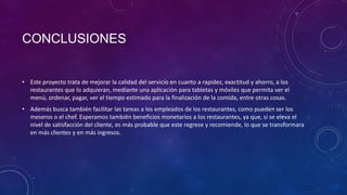 CONCLUSIONES
• Este proyecto trata de mejorar la calidad del servicio en cuanto a rapidez, exactitud y ahorro, a los
restaurantes que lo adquieran, mediante una aplicación para tabletas y móviles que permita ver el
menú, ordenar, pagar, ver el tiempo estimado para la finalización de la comida, entre otras cosas.
• Además busca también facilitar las tareas a los empleados de los restaurantes, como pueden ser los
meseros o el chef. Esperamos también beneficios monetarios a los restaurantes, ya que, si se eleva el
nivel de satisfacción del cliente, es más probable que este regrese y recomiende, lo que se transformara
en más clientes y en más ingresos.
 
