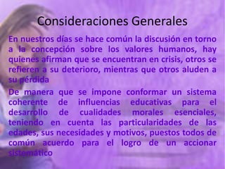 Consideraciones Generales
En nuestros días se hace común la discusión en torno
a la concepción sobre los valores humanos, hay
quienes afirman que se encuentran en crisis, otros se
refieren a su deterioro, mientras que otros aluden a
su pérdida
De manera que se impone conformar un sistema
coherente de influencias educativas para el
desarrollo de cualidades morales esenciales,
teniendo en cuenta las particularidades de las
edades, sus necesidades y motivos, puestos todos de
común acuerdo para el logro de un accionar
sistemático
 
