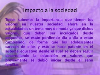 Impacto a la sociedad
Todos sabemos la importancia que tienen los
valores en nuestra sociedad, ahora en la
actualidad es un tema muy de moda ya que dichos
valores, que deben ser inculcados desde
pequeños, se están perdiendo día a día o están
cambiando, de forma que los adolescentes
carecen de ellos y esto se hace patente en el
sistema educativo desde el cual se deben seguir
desarrollando la educación en valores que
previamente se debió iniciar desde el seno
familiar.
 