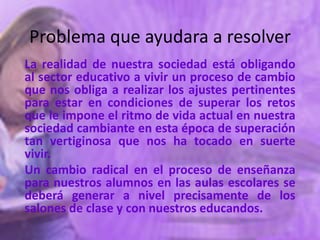 Problema que ayudara a resolver
La realidad de nuestra sociedad está obligando
al sector educativo a vivir un proceso de cambio
que nos obliga a realizar los ajustes pertinentes
para estar en condiciones de superar los retos
que le impone el ritmo de vida actual en nuestra
sociedad cambiante en esta época de superación
tan vertiginosa que nos ha tocado en suerte
vivir.
Un cambio radical en el proceso de enseñanza
para nuestros alumnos en las aulas escolares se
deberá generar a nivel precisamente de los
salones de clase y con nuestros educandos.
 