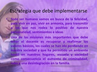 Estrategia que debe implementarse
• Todo ser humano vamos en busca de la felicidad,
  para vivir en paz, vivir en armonía, para transmitir
  a los que nos rodea lo positivo de nuestra
  personalidad, sentimientos e ideas
• Una de las misiones más importantes que debe
  tener el docente es recuperar y reafirmar los
  valores básicos, los cuales se han ido perdiendo en
  nuestra sociedad y que ha permitido un ambiente
  hostil en nuestros hogares, escuela y sociedad
  como consecuencia el aumento de criminalidad,
  robo y una desintegración en la familia.
 