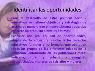 Identificar las oportunidades
• Para el desarrollo de estas políticas socio -
  educativas se definen objetivos y estrategias de
  acción, de manera que el nuevo sistema educativo
  concrete un producto a niveles óptimos.
• Propiciar una real equidad de oportunidades,
  ampliando la cobertura escolar y los servicios
  educativos formales y no formales que abarquen
  todos los grupos de las diferentes edades de la
  población, enfatizando en las poblaciones meta:
  indígena,   rural   y    urbana     -   marginal,
  discapacitados, menores de seis años y mujeres
 