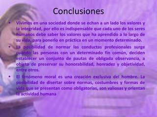 Conclusiones
   Vivimos en una sociedad donde se echan a un lado los valores y
    la integridad, por ello es indispensable que cada uno de los seres
    humanos debe saber los valores que ha aprendido a lo largo de
    su vida, para ponerlo en práctica en un momento determinado.
   La posibilidad de normar las conductas profesionales surge
    cuando las personas con un determinado fin común, deciden
    establecer un conjunto de pautas de obligada observancia, a
    objeto de preservar su honorabilidad, honradez y objetividad,
    entre otros.
   El fenómeno moral es una creación exclusiva del hombre. La
    posibilidad de disertar sobre normas, costumbres y formas de
    vida que se presentan como obligatorias, son valiosas y orientan
    la actividad humana
 