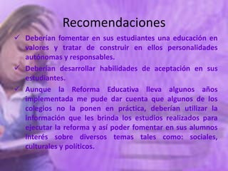 Recomendaciones
 Deberían fomentar en sus estudiantes una educación en
  valores y tratar de construir en ellos personalidades
  autónomas y responsables.
 Deberían desarrollar habilidades de aceptación en sus
  estudiantes.
 Aunque la Reforma Educativa lleva algunos años
  implementada me pude dar cuenta que algunos de los
  colegios no la ponen en práctica, deberían utilizar la
  información que les brinda los estudios realizados para
  ejecutar la reforma y así poder fomentar en sus alumnos
  interés sobre diversos temas tales como: sociales,
  culturales y políticos.
 