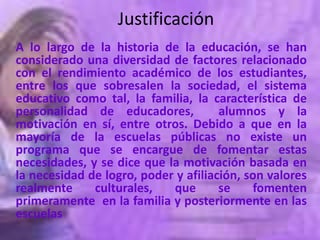 Justificación
A lo largo de la historia de la educación, se han
considerado una diversidad de factores relacionado
con el rendimiento académico de los estudiantes,
entre los que sobresalen la sociedad, el sistema
educativo como tal, la familia, la característica de
personalidad de educadores,           alumnos y la
motivación en sí, entre otros. Debido a que en la
mayoría de la escuelas públicas no existe un
programa que se encargue de fomentar estas
necesidades, y se dice que la motivación basada en
la necesidad de logro, poder y afiliación, son valores
realmente     culturales,   que       se    fomenten
primeramente en la familia y posteriormente en las
escuelas
 