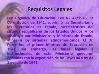 Requisitos Legales
Ley Orgánica de Educación. Ley Nº 47/1946. La
Constitución de 1941, suprimió las Secretarías y
los Secretarios de Estado, característicos del
sistema republicano de los Estados Unidos, y los
sustituyó por Ministerios y Ministros de Estado,
afines a los sistemas latinoamericanos. El Dr.
Pezet fue el primer Ministro de Educación en
1941, sin embargo, las bases legales e
institucionales de este Ministerio quedaron
definidas con la expedición de las Leyes 84 y 89 de
1 de julio de 1941.
 