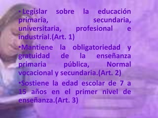 • Legislar   sobre     la   educación
primaria,                 secundaria,
universitaria,       profesional    e
industrial.(Art. 1)
•Mantiene la obligatoriedad y
gratuidad de la enseñanza
primaria       pública,   Normal
vocacional y secundaria.(Art. 2)
•Sostiene la edad escolar de 7 a
15 años en el primer nivel de
enseñanza.(Art. 3)
 