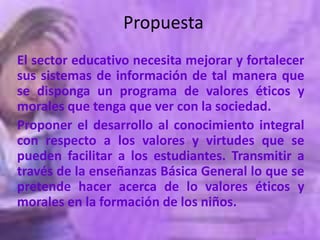 Propuesta
El sector educativo necesita mejorar y fortalecer
sus sistemas de información de tal manera que
se disponga un programa de valores éticos y
morales que tenga que ver con la sociedad.
Proponer el desarrollo al conocimiento integral
con respecto a los valores y virtudes que se
pueden facilitar a los estudiantes. Transmitir a
través de la enseñanzas Básica General lo que se
pretende hacer acerca de lo valores éticos y
morales en la formación de los niños.
 