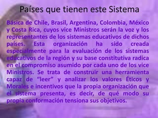Países que tienen este Sistema
Básica de Chile, Brasil, Argentina, Colombia, México
y Costa Rica, cuyos vice Ministros serán la voz y los
representantes de los sistemas educativos de dichos
países. Esta organización ha sido creada
especialmente para la evaluación de los sistemas
educativos de la región y su base constitutiva radica
en el compromiso asumido por cada uno de los vice
Ministros. Se trata de construir una herramienta
capaz de “leer” y analizar los valores Éticos y
Morales e incentivos que la propia organización que
el sistema presenta, es decir, de qué modo su
propia conformación tensiona sus objetivos.
 