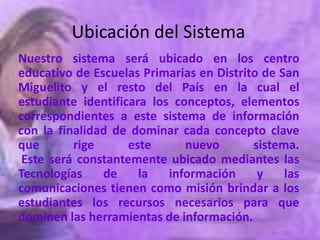 Ubicación del Sistema
Nuestro sistema será ubicado en los centro
educativo de Escuelas Primarias en Distrito de San
Miguelito y el resto del País en la cual el
estudiante identificara los conceptos, elementos
correspondientes a este sistema de información
con la finalidad de dominar cada concepto clave
que       rige      este      nuevo       sistema.
 Este será constantemente ubicado mediantes las
Tecnologías    de     la   información     y    las
comunicaciones tienen como misión brindar a los
estudiantes los recursos necesarios para que
dominen las herramientas de información.
 