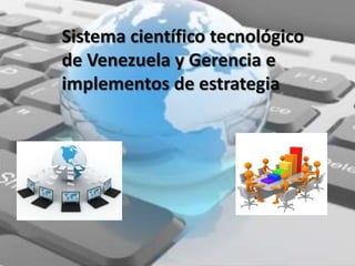 Sistema científico tecnológico
de Venezuela y Gerencia e
implementos de estrategia
 