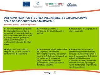 OBIETTIVO TEMATICO 6 - TUTELA DELL’AMBIENTE E VALORIZZAZIONE
DELLE RISORSE CULTURALI E AMBIENTALI
Risultati Attesi / Obiettivi Specifici
6.1 Ridurre alla fonte la produzione
dei rifiuti urbani e aumentare la
percentuale di materia da destinare
alla preparazione per il riutilizzo e il
riciclaggio secondo gli obiettivi
comunitari minimizzando lo
smaltimento in discarica dei rifiuti
urbani

6.2 Ridurre la quantità e la
pericolosità dei rifiuti industriali e
agricoli

6.3 Restituzione all'uso produttivo
di aree inquinate

6.4 Migliorare il servizio idrico
integrato per usi civili e ridurre le
perdite di rete di acquedotto

6.5 Mantenere e migliorare la qualità
dei corpi idrici attraverso la
diminuzione dei prelievi e dei carichi
inquinanti, l'efficientamento degli usi
nei vari settori di impiego e il
miglioramento e/o rispristino
graduale della capacità di ricarica
delle falde acquifere

6.6 Contribuire ad arrestare la
perdita di biodiversità in ambito
terrestre e marino, migliorando lo
stato di conservazione delle specie
e degli habitat di interesse
comunitario e salvaguardando la
biodiversità legata al paesaggio
rurale, mantenendo e ripristinando
i servizi ecosistemici

 