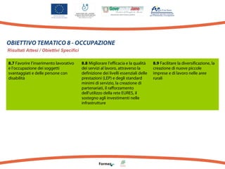 OBIETTIVO TEMATICO 8 - OCCUPAZIONE
Risultati Attesi / Obiettivi Specifici
8.7 Favorire l’inserimento lavorativo
e l’occupazione dei soggetti
svantaggiati e delle persone con
disabilità

8.8 Migliorare l’efficacia e la qualità
dei servizi al lavoro, attraverso la
definizione dei livelli essenziali delle
prestazioni (LEP) e degli standard
minimi di servizio, la creazione di
partenariati, il rafforzamento
dell’utilizzo della rete EURES, il
sostegno agli investimenti nelle
infrastrutture

8.9 Facilitare la diversificazione, la
creazione di nuove piccole
imprese e di lavoro nelle aree
rurali

 