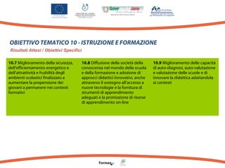 OBIETTIVO TEMATICO 10 - ISTRUZIONE E FORMAZIONE
Risultati Attesi / Obiettivi Specifici
10.7 Miglioramento della sicurezza,
dell’efficientamento energetico e
dell’attrattività e fruibilità degli
ambienti scolastici finalizzato a
aumentare la propensione dei
giovani a permanere nei contesti
formativi

10.8 Diffusione della società della
conoscenza nel mondo della scuola
e della formazione e adozione di
approcci didattici innovativi, anche
attraverso il sostegno all’accesso a
nuove tecnologie e la fornitura di
strumenti di apprendimento
adeguati e la promozione di risorse
di apprendimento on-line

10.9 Miglioramento delle capacità
di auto-diagnosi, auto-valutazione
e valutazione delle scuole e di
innovare la didattica adattandola
ai contesti

 