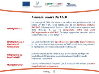 Elementi chiave del CLLD

Strategia di SLO

Le strategie di SLO, che devono includere tutti gli elementi di cui
all'art. 29 del RRDC, sono selezionate da un comitato istituito
dall’AdG dei programmi. Il primo ciclo di selezione e approvazione
delle strategie di SLO va completato entro due anni
dall’approvazione dell’AdP. Strategie aggiuntive possono essere
selezionate entro la fine del 2017.

Strategia di SLO e
Contratto di
Partenariato

Gli Stati membri devono specificare nel contratto di partenariato
in che modo intendono sostenere lo SLOP e indicare i programmi e
le tipologie di aree in cui sarà possibile utilizzarlo.

Integrazione tra
Fondi del QSC

Il CLLD è sostenuto dal FEASR e può essere sostenuto dagli altri
fondi. I Fondi SIE contribuiscono allo sviluppo locale in modo
coerente e coordinato.

Multisettorialità

Lo SLO sostenuto dai Fondi del QSC è realizzato nell'ambito di una o
più priorità del programma.

 