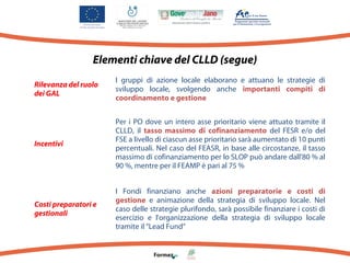 Elementi chiave del CLLD (segue)
Rilevanza del ruolo
dei GAL

I gruppi di azione locale elaborano e attuano le strategie di
sviluppo locale, svolgendo anche importanti compiti di
coordinamento e gestione

Incentivi

Per i PO dove un intero asse prioritario viene attuato tramite il
CLLD, il tasso massimo di cofinanziamento del FESR e/o del
FSE a livello di ciascun asse prioritario sarà aumentato di 10 punti
percentuali. Nel caso del FEASR, in base alle circostanze, il tasso
massimo di cofinanziamento per lo SLOP può andare dall'80 % al
90 %, mentre per il FEAMP è pari al 75 %

Costi preparatori e
gestionali

I Fondi finanziano anche azioni preparatorie e costi di
gestione e animazione della strategia di sviluppo locale. Nel
caso delle strategie plurifondo, sarà possibile finanziare i costi di
esercizio e l'organizzazione della strategia di sviluppo locale
tramite il “Lead Fund”

 