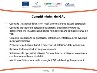 Compiti minimi dei GAL
• Costruire la capacità degli attori locali di formulare ed attuare operazioni
• Costruire procedure di selezione trasparenti e non discriminatorie,
garantendo che le autorità pubbliche non posseggano la maggioranza dei
voti

• Garantire la coerenza fra operazioni selezionate e strategia dello sviluppo
locale partecipativo

• Preparare e pubblicare bandi e procedure di selezione delle operazioni
• Ricevere le domande di sostegno e valutarle
• Selezionare le operazioni e fissare l’ammontare del sostegno, in coerenza
con le norme sulla ammissibilità

• Monitorare l’attuazione della strategia SLOP e delle singole operazioni

 
