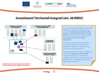Investimenti Territoriali Integrati (art. 36 RRDC)
Se una strategia di sviluppo territoriale
richiede un approccio integrato che
comporti investimenti nell'ambito
di più assi prioritari di uno o più
PO, l'azione è eseguita sotto forma di
Investimento Territoriale
Integrato.
I PO interessati individuano gli ITI
previsti e stabiliscono la dotazione
finanziaria indicativa di ciascun asse
prioritario destinata agli ITI.
Lo Stato membro o l'AdG può designare
uno o più organismi intermedi,
compresi enti locali, organismi di
sviluppo regionale o organizzazioni non
governative, cui delegare la gestione e
l'attuazione di un ITI.
Commissione Europea (2012), Investimenti
Territoriali Integrati, Scheda Informativa.

 