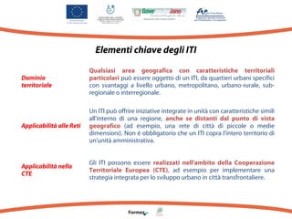 Elementi chiave degli ITI
Dominio
territoriale

Qualsiasi area geografica con caratteristiche territoriali
particolari può essere oggetto di un ITI, da quartieri urbani specifici
con svantaggi a livello urbano, metropolitano, urbano-rurale, subregionale o interregionale.

Applicabilità alle Reti

Un ITI può offrire iniziative integrate in unità con caratteristiche simili
all'interno di una regione, anche se distanti dal punto di vista
geografico (ad esempio, una rete di città di piccole o medie
dimensioni). Non è obbligatorio che un ITI copra l'intero territorio di
un'unità amministrativa.

Applicabilità nella
CTE

Gli ITI possono essere realizzati nell'ambito della Cooperazione
Territoriale Europea (CTE), ad esempio per implementare una
strategia integrata per lo sviluppo urbano in città transfrontaliere.

 