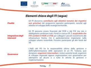 Elementi chiave degli ITI (segue)
Finalità

Gli ITI dovranno contribuire agli obiettivi tematici dei rispettivi
assi prioritari dei programmi operativi partecipanti, nonché agli
obiettivi di sviluppo della strategia territoriale.

Integrazione degli
interventi

Gli ITI possono essere finanziati dal FESR e dal FSE ma non è
obbligatorio combinare tutti i fondi in ciascun ITI. È auspicabile che
l'ITI combini il FESR e il FSE per collegare i piccoli investimenti alle
infrastrutture fisiche. Ciò è particolarmente importante nello
sviluppo urbano sostenibile. Possono partecipare gli altri fondi del
SIE

Governance

L'AdG del PO ha la responsabilità ultima della gestione e
dell'implementazione delle operazioni di un ITI. Tuttavia, può
designare organismi intermediari, inclusi autorità locali, organismi
di sviluppo regionale oppure organizzazioni non governative per
adempiere ad alcune o a tutte le attività di gestione e
implementazione.

 