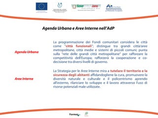 Agenda Urbana e Aree Interne nell’AdP

Agenda Urbana

La programmazione dei Fondi comunitari considera le città
come “città funzionali”; distingue tra grandi città/aree
metropolitane, città medie e sistemi di piccoli comuni; punta
sulla “rete delle grandi città metropolitane” per rafforzare la
competitività dell'Europa; rafforzerà la cooperazione e codecisione tra diversi livelli di governo.

Aree Interne

La Strategia per le Aree Interne mira a tutelare il territorio e la
sicurezza degli abitanti affidandogliene la cura, promuovere la
diversità naturale e culturale e il policentrismo aprendo
all'esterno, rilanciare lo sviluppo e il lavoro attraverso l'uso di
risorse potenziali male utilizzate.

 