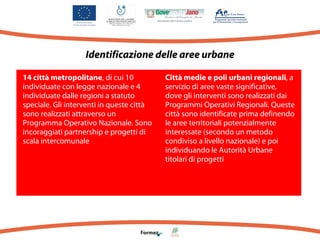 Identificazione delle aree urbane
14 città metropolitane, di cui 10
individuate con legge nazionale e 4
individuate dalle regioni a statuto
speciale. Gli interventi in queste città
sono realizzati attraverso un
Programma Operativo Nazionale. Sono
incoraggiati partnership e progetti di
scala intercomunale

Città medie e poli urbani regionali, a
servizio di aree vaste significative,
dove gli interventi sono realizzati dai
Programmi Operativi Regionali. Queste
città sono identificate prima definendo
le aree territoriali potenzialmente
interessate (secondo un metodo
condiviso a livello nazionale) e poi
individuando le Autorità Urbane
titolari di progetti

 