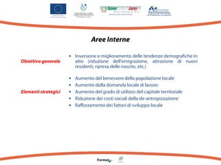 Aree Interne
Obiettivo generale

Elementi strategici

•

Inversione e miglioramento delle tendenze demografiche in
atto (riduzione dell’emigrazione, attrazione di nuovi
residenti, ripresa delle nascite, etc.)

•
•
•
•
•

Aumento del benessere della popolazione locale
Aumento della domanda locale di lavoro
Aumento del grado di utilizzo del capitale territoriale
Riduzione dei costi sociali della de-antropizzazione
Rafforzamento dei fattori di sviluppo locale

 