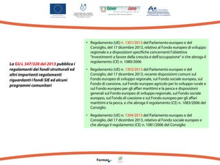 La GU L 347/320 del 2013 pubblica i
regolamenti dei fondi strutturali ed
altri importanti regolamenti
riguardanti i fondi SIE ed alcuni
programmi comunitari

• Regolamento (UE) n. 1301/2013 del Parlamento europeo e del
Consiglio, del 17 dicembre 2013, relativo al Fondo europeo di sviluppo
regionale e a disposizioni specifiche concernenti l'obiettivo
"Investimenti a favore della crescita e dell'occupazione" e che abroga il
regolamento (CE) n. 1080/2006
• Regolamento (UE) n. 1303/2013 del Parlamento europeo e del
Consiglio, del 17 dicembre 2013, recante disposizioni comuni sul
Fondo europeo di sviluppo regionale, sul Fondo sociale europeo, sul
Fondo di coesione, sul Fondo europeo agricolo per lo sviluppo rurale e
sul Fondo europeo per gli affari marittimi e la pesca e disposizioni
generali sul Fondo europeo di sviluppo regionale, sul Fondo sociale
europeo, sul Fondo di coesione e sul Fondo europeo per gli affari
marittimi e la pesca, e che abroga il regolamento (CE) n. 1083/2006 del
Consiglio
• Regolamento (UE) n. 1304/2013 del Parlamento europeo e del
Consiglio, del 17 dicembre 2013, relativo al Fondo sociale europeo e
che abroga il regolamento (CE) n. 1081/2006 del Consiglio

 