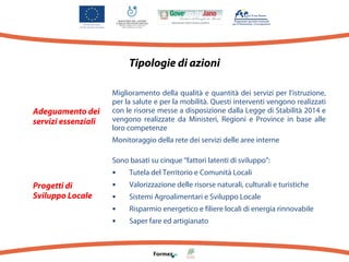 Tipologie di azioni

Adeguamento dei
servizi essenziali

Miglioramento della qualità e quantità dei servizi per l’istruzione,
per la salute e per la mobilità. Questi interventi vengono realizzati
con le risorse messe a disposizione dalla Legge di Stabilità 2014 e
vengono realizzate da Ministeri, Regioni e Province in base alle
loro competenze
Monitoraggio della rete dei servizi delle aree interne
Sono basati su cinque “fattori latenti di sviluppo”:

Progetti di
Sviluppo Locale

•
•
•
•
•

Tutela del Territorio e Comunità Locali
Valorizzazione delle risorse naturali, culturali e turistiche
Sistemi Agroalimentari e Sviluppo Locale
Risparmio energetico e filiere locali di energia rinnovabile
Saper fare ed artigianato

 