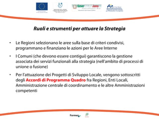 Ruoli e strumenti per attuare la Strategia
•

Le Regioni selezionano le aree sulla base di criteri condivisi,
programmano e finanziano le azioni per le Aree Interne

•

I Comuni (che devono essere contigui) garantiscono la gestione
associata dei servizi funzionali alla strategia (nell’ambito di processi di
unione o fusione)

•

Per l’attuazione dei Progetti di Sviluppo Locale, vengono sottoscritti
degli Accordi di Programma Quadro fra Regioni, Enti Locali,
Amministrazione centrale di coordinamento e le altre Amministrazioni
competenti

 