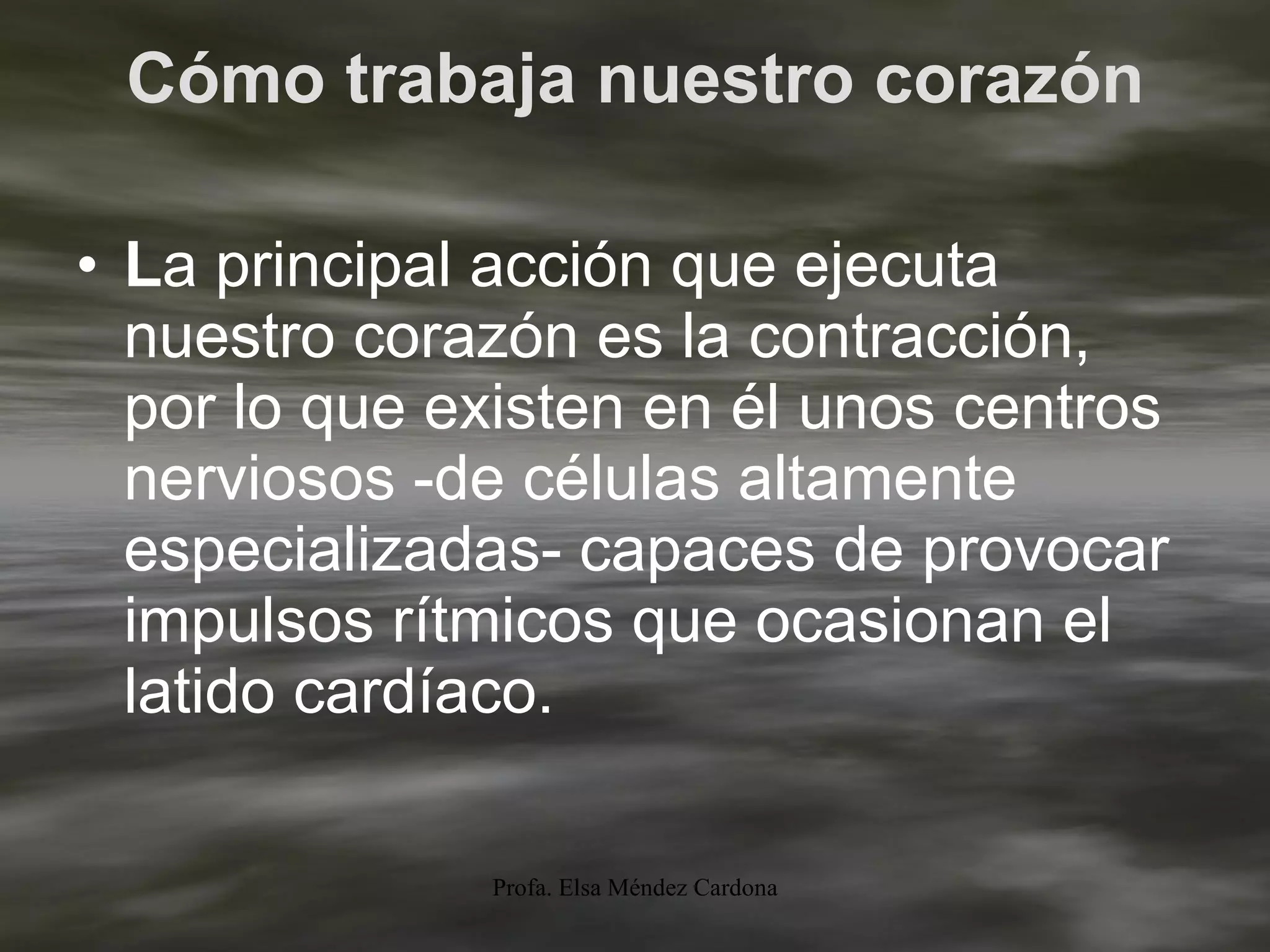 Cómo trabaja nuestro corazón L a principal acción que ejecuta nuestro corazón es la contracción, por lo que existen en él unos centros nerviosos -de células altamente especializadas- capaces de provocar impulsos rítmicos que ocasionan el latido cardíaco.  