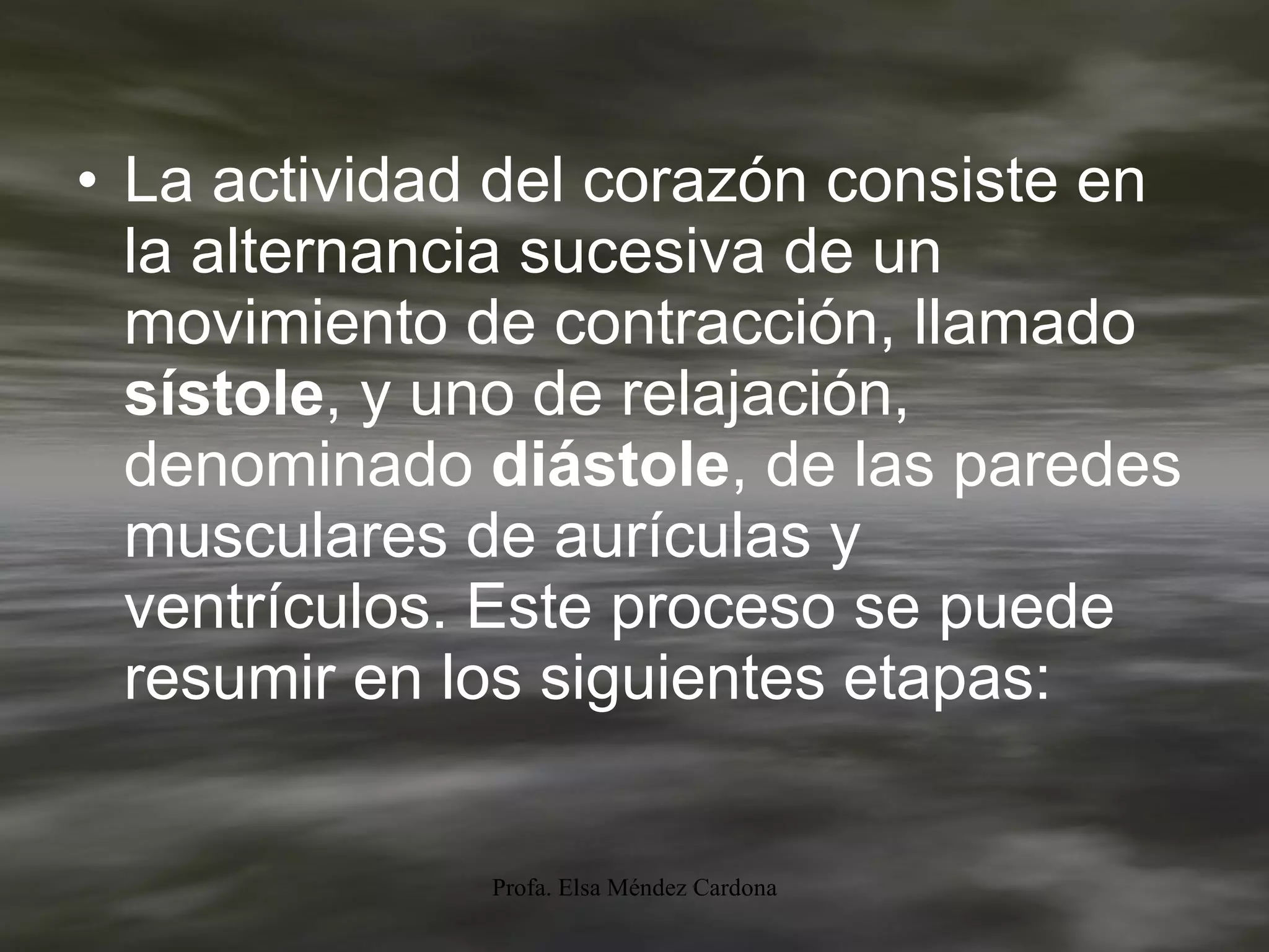 La actividad del corazón consiste en la alternancia sucesiva de un movimiento de contracción, llamado  sístole , y uno de relajación, denominado  diástole , de las paredes musculares de aurículas y ventrículos. Este proceso se puede resumir en los siguientes etapas: 