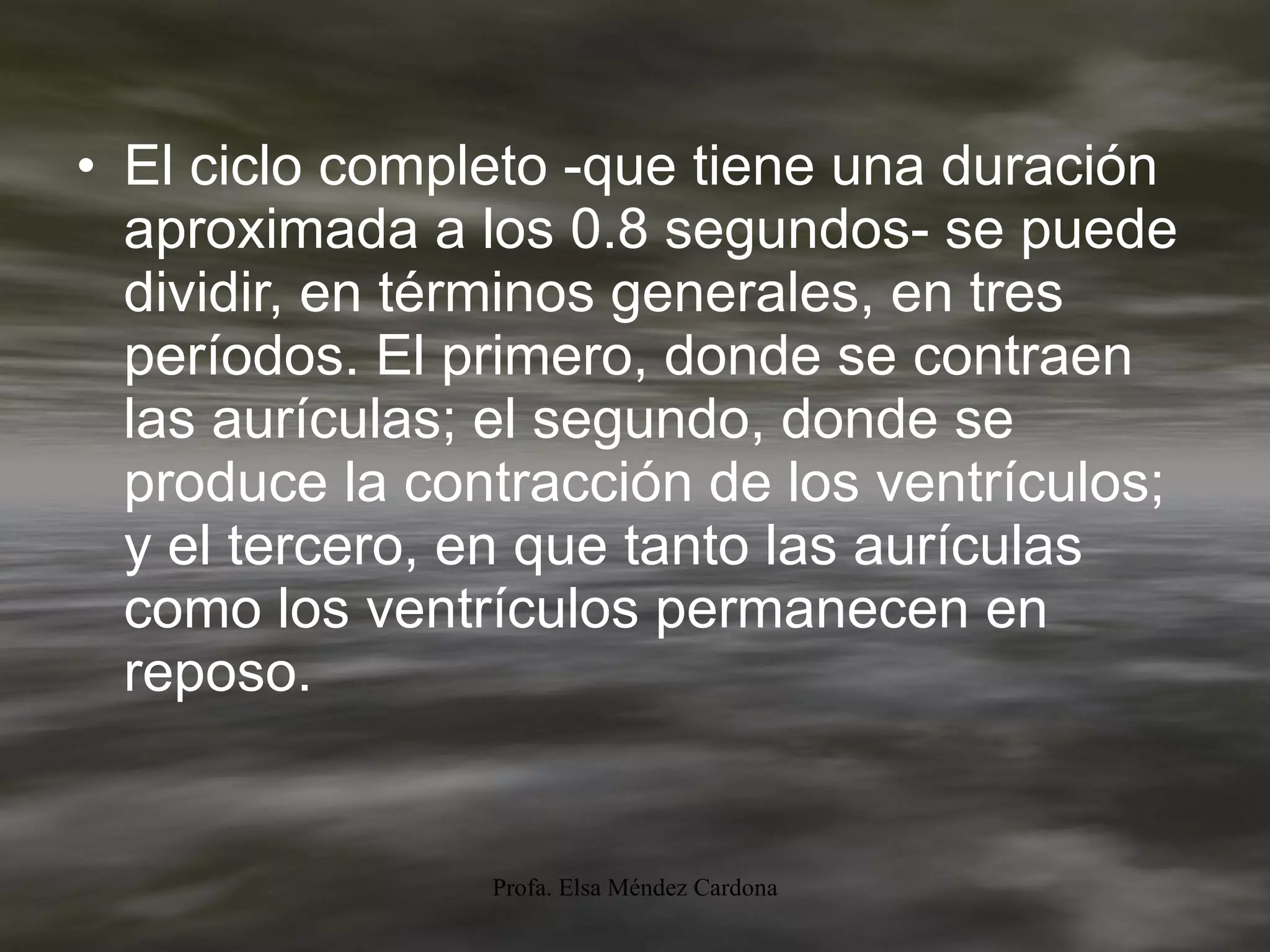 El ciclo completo -que tiene una duración aproximada a los 0.8 segundos- se puede dividir, en términos generales, en tres períodos. El primero, donde se contraen las aurículas; el segundo, donde se produce la contracción de los ventrículos; y el tercero, en que tanto las aurículas como los ventrículos permanecen en reposo. 