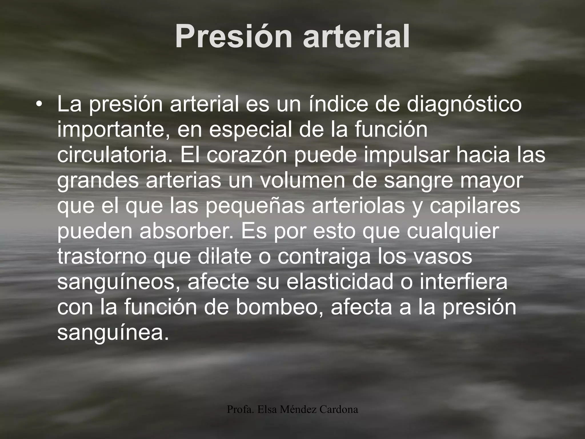 Presión arterial La presión arterial es un índice de diagnóstico importante, en especial de la función circulatoria. El corazón puede impulsar hacia las grandes arterias un volumen de sangre mayor que el que las pequeñas arteriolas y capilares pueden absorber. Es por esto que cualquier trastorno que dilate o contraiga los vasos sanguíneos, afecte su elasticidad o interfiera con la función de bombeo, afecta a la presión sanguínea. 