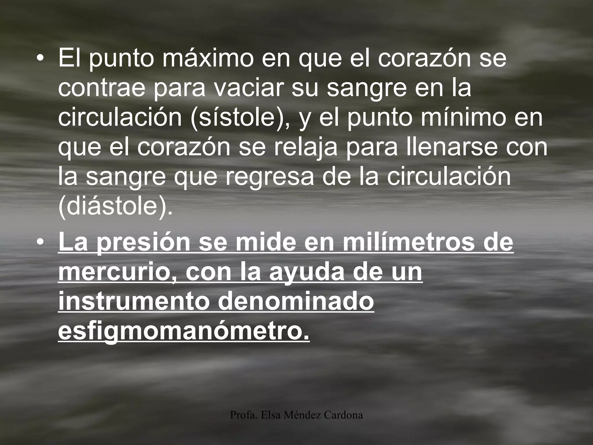 El punto máximo en que el corazón se contrae para vaciar su sangre en la circulación (sístole), y el punto mínimo en que el corazón se relaja para llenarse con la sangre que regresa de la circulación (diástole).  La presión se mide en milímetros de mercurio, con la ayuda de un instrumento denominado esfigmomanómetro. 
